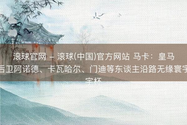 滚球官网 - 滚球(中国)官方网站 马卡：皇马边后卫阿诺德、卡瓦哈尔、门迪等东谈主沿路无缘寰宇杯