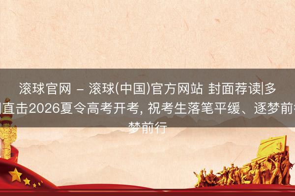 滚球官网 - 滚球(中国)官方网站 封面荐读|多图直击2026夏令高考开考, 祝考生落笔平缓、逐梦前行