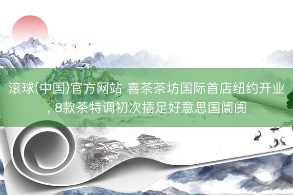滚球(中国)官方网站 喜茶茶坊国际首店纽约开业， 8款茶特调初次插足好意思国阛阓