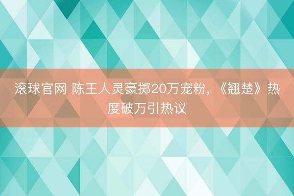 滚球官网 陈王人灵豪掷20万宠粉， 《翘楚》热度破万引热议