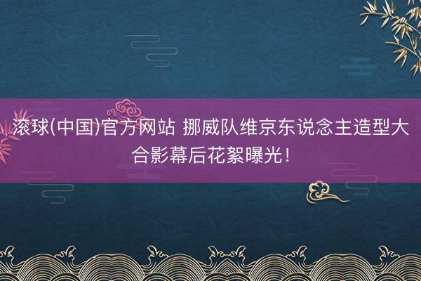 滚球(中国)官方网站 挪威队维京东说念主造型大合影幕后花絮曝光！
