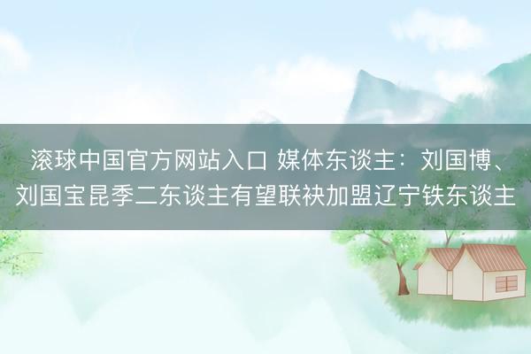 滚球中国官方网站入口 媒体东谈主：刘国博、刘国宝昆季二东谈主有望联袂加盟辽宁铁东谈主