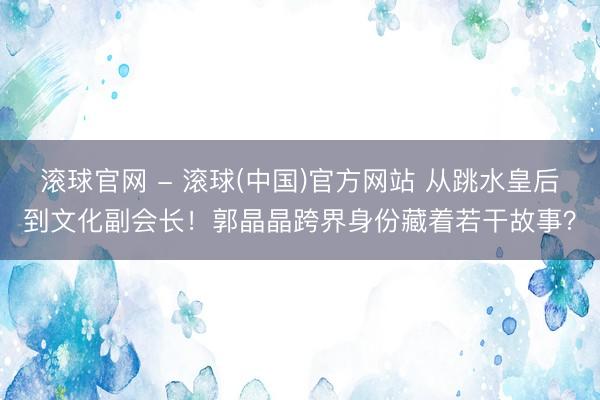 滚球官网 - 滚球(中国)官方网站 从跳水皇后到文化副会长！郭晶晶跨界身份藏着若干故事？