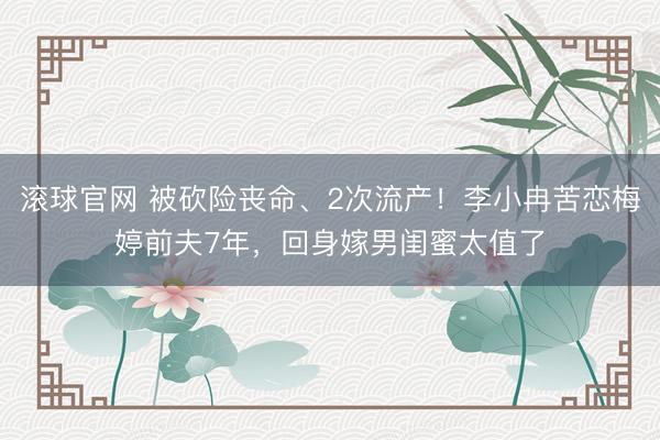 滚球官网 被砍险丧命、2次流产！李小冉苦恋梅婷前夫7年，回身嫁男闺蜜太值了