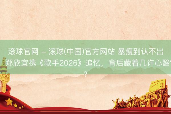 滚球官网 - 滚球(中国)官方网站 暴瘦到认不出！郑欣宜携《歌手2026》追忆，背后藏着几许心酸？