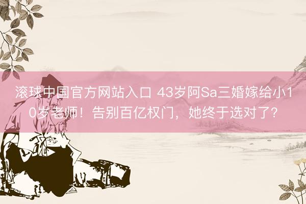 滚球中国官方网站入口 43岁阿Sa三婚嫁给小10岁老师！告别百亿权门，她终于选对了？