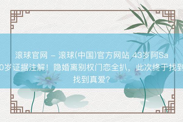 滚球官网 - 滚球(中国)官方网站 43岁阿Sa嫁小10岁证据注解!隐婚离别权门恋全扒,此次终于找到真爱?