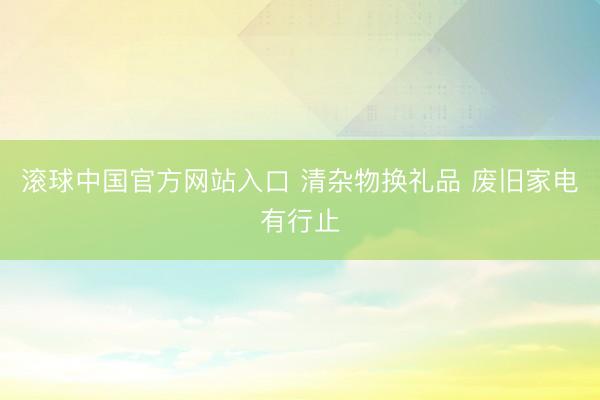 滚球中国官方网站入口 清杂物换礼品 废旧家电有行