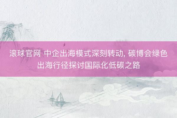 滚球官网 中企出海模式深刻转动， 碳博会绿色出海行径探讨国际化低碳之路