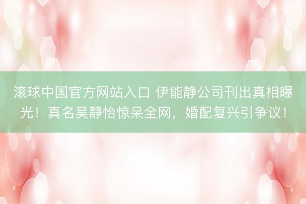 滚球中国官方网站入口 伊能静公司刊出真相曝光！真名吴静怡惊呆全网，婚配复兴引争议！