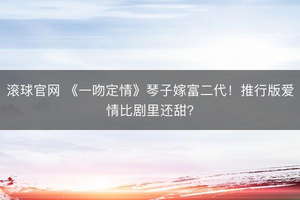 滚球官网 《一吻定情》琴子嫁富二代！推行版爱情比剧里还甜？