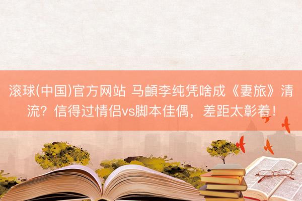 滚球(中国)官方网站 马頔李纯凭啥成《妻旅》清流？信得过情侣vs脚本佳偶，差距太彰着！