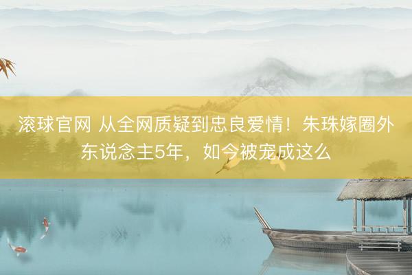 滚球官网 从全网质疑到忠良爱情！朱珠嫁圈外东说念主5年，如今被宠成这么