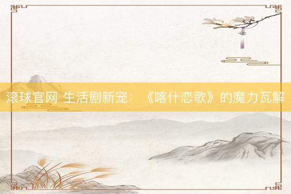 滚球官网 生活剧新宠:《喀什恋歌》的魔力瓦解
