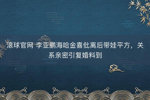 滚球官网 李亚鹏海哈金喜仳离后带娃平方，关系亲密引复婚料到