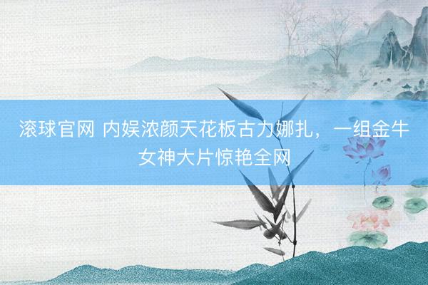 滚球官网 内娱浓颜天花板古力娜扎，一组金牛女神大片惊艳全网