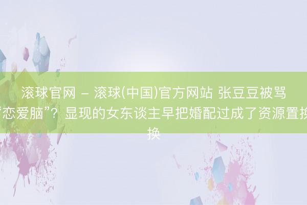 滚球官网 - 滚球(中国)官方网站 张豆豆被骂“恋爱脑”?显现的女东谈主早把婚配过成了资源置换