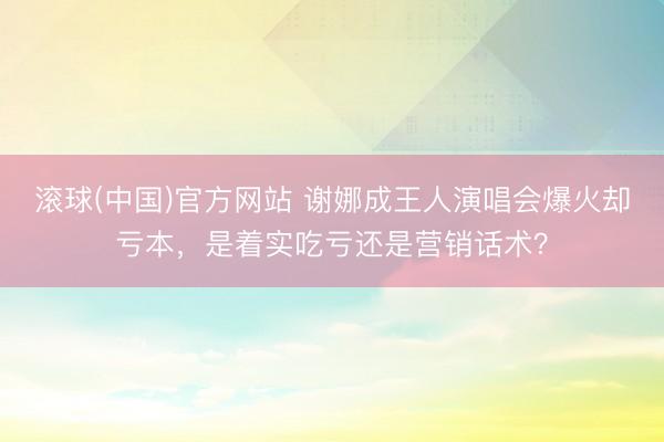 滚球(中国)官方网站 谢娜成王人演唱会爆火却亏本,是着实吃亏还是营销话术?