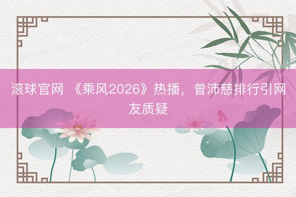 滚球官网 《乘风2026》热播，曾沛慈排行引网友质疑