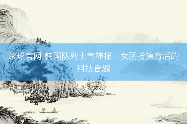 滚球官网 韩国队列士气神秘：女团扮演背后的科技旨趣
