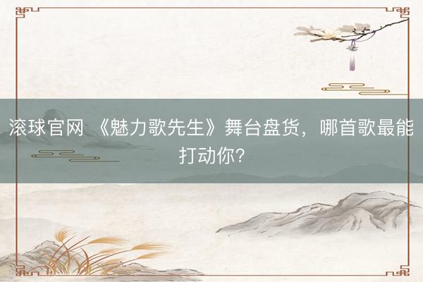滚球官网 《魅力歌先生》舞台盘货,哪首歌最能打动你?