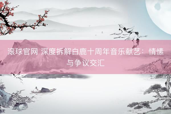 滚球官网 深度拆解白鹿十周年音乐献艺：情愫与争议交汇