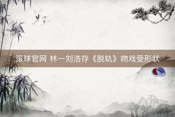 滚球官网 林一刘浩存《脱轨》吻戏受形状