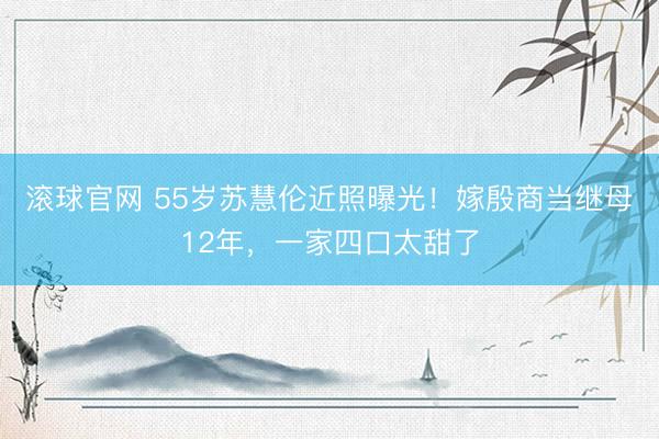 滚球官网 55岁苏慧伦近照曝光！嫁殷商当继母12年，一家四口太甜了