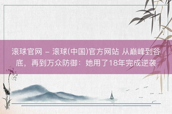 滚球官网 - 滚球(中国)官方网站 从巅峰到谷底，再到万众防御：她用了18年完成逆袭