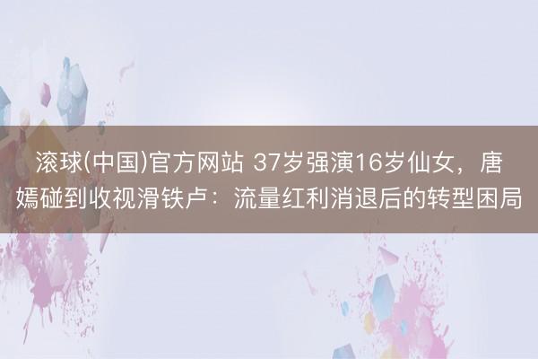 滚球(中国)官方网站 37岁强演16岁仙女，唐嫣碰到收视滑铁卢：流量红利消退后的转型困局