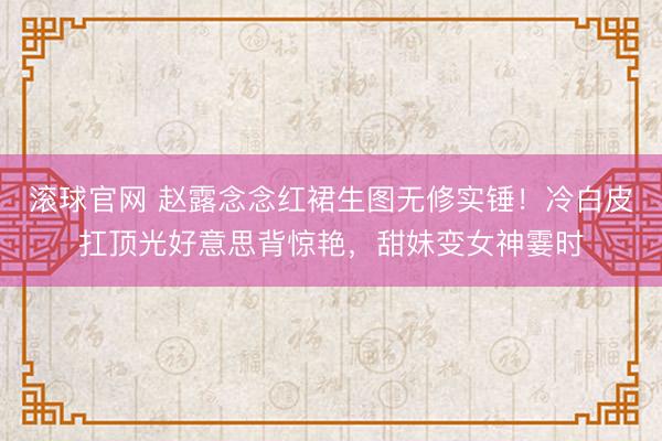 滚球官网 赵露念念红裙生图无修实锤！冷白皮扛顶光好意思背惊艳，甜妹变女神霎时