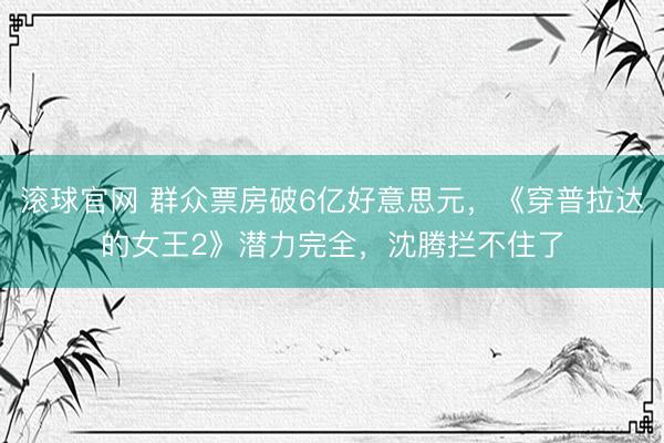 滚球官网 群众票房破6亿好意思元,《穿普拉达的女王2》潜力完全,沈腾拦不住了