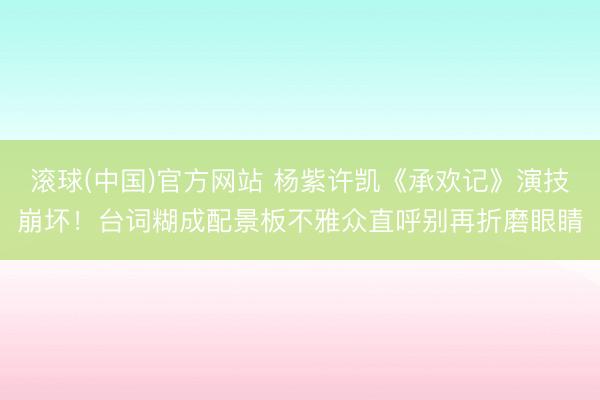 滚球(中国)官方网站 杨紫许凯《承欢记》演技崩坏!台词糊成配景板不雅众直呼别再折磨眼睛