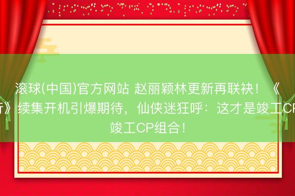 滚球(中国)官方网站 赵丽颖林更新再联袂!《与凤行》续集开机引爆期待,仙侠迷狂呼:这才是竣工CP组合!