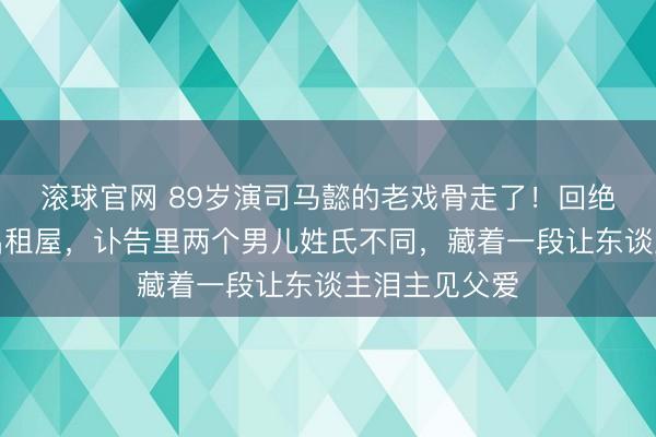 滚球官网 89岁演司马懿的老戏骨走了！回绝千万代言住出租屋，讣告里两个男儿姓氏不同，藏着一段让东谈主泪主见父爱