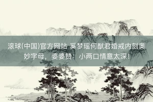 滚球(中国)官方网站 奚梦瑶何猷君婚戒内刻奥妙字母，婆婆赞：小两口情意太深！