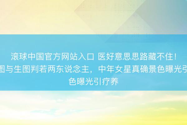 滚球中国官方网站入口 医好意思思路藏不住！精修图与生图判若两东说念主，中年女星真确景色曝光引疗养