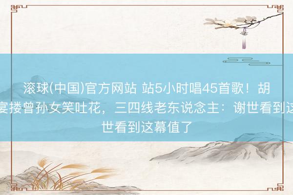 滚球(中国)官方网站 站5小时唱45首歌！胡枫庆功宴搂曾孙女笑吐花，三四线老东说念主：谢世看到这幕值了