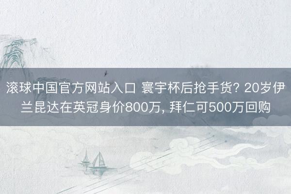 滚球中国官方网站入口 寰宇杯后抢手货? 20岁伊兰昆达在英冠身价800万， 拜仁可500万回购