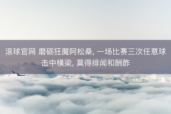 滚球官网 磨砺狂魔阿松桑， 一场比赛三次任意球击中横梁， 莫得绯闻和酬酢
