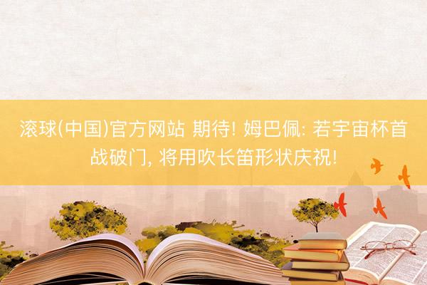滚球(中国)官方网站 期待! 姆巴佩: 若宇宙杯首战破门， 将用吹长笛形状庆祝!