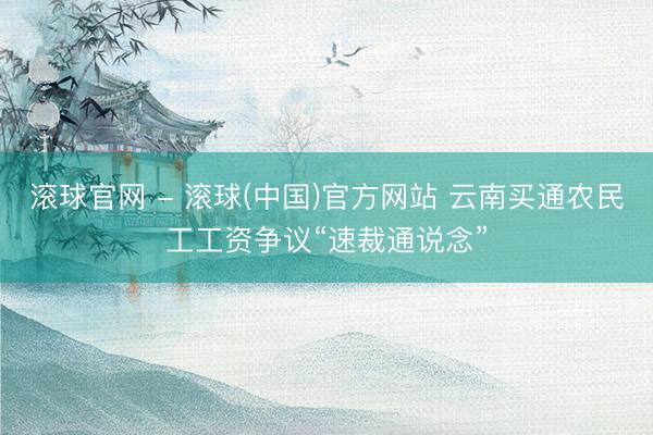滚球官网 - 滚球(中国)官方网站 云南买通农民工工资争议“速裁通说念”