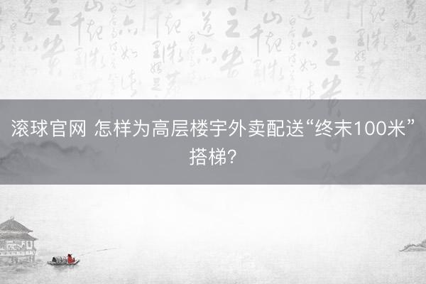 滚球官网 怎样为高层楼宇外卖配送“终末100米”搭梯？