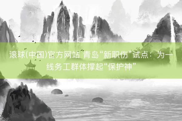 滚球(中国)官方网站 青岛“新职伤”试点：为一线务工群体撑起“保护神”