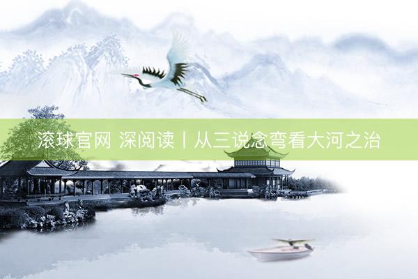 滚球官网 深阅读丨从三说念弯看大河之治