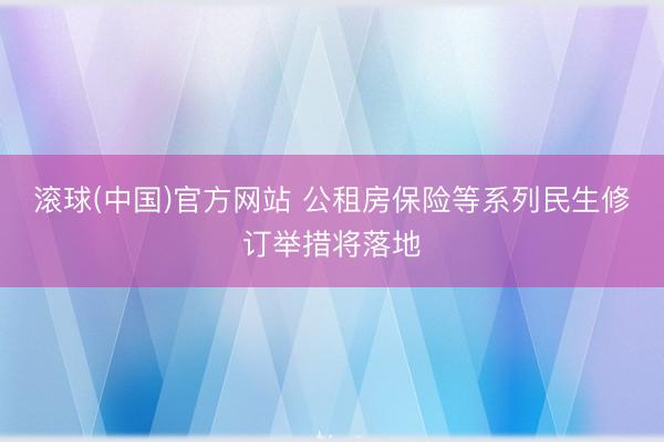 滚球(中国)官方网站 公租房保险等系列民生修订举措将落地