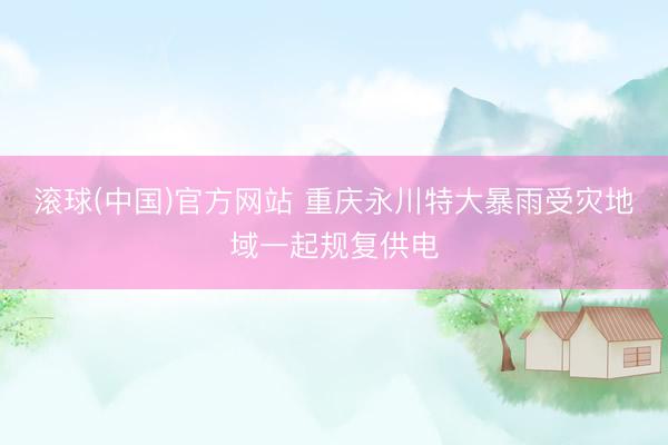 滚球(中国)官方网站 重庆永川特大暴雨受灾地域一起规复供电