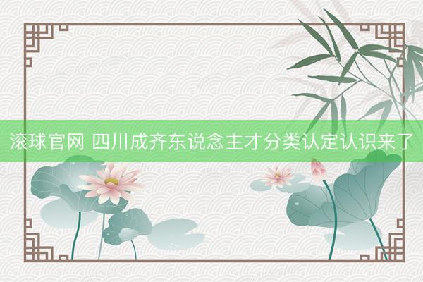 滚球官网 四川成齐东说念主才分类认定认识来了