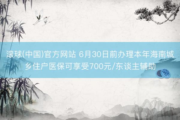 滚球(中国)官方网站 6月30日前办理本年海南城乡住户医保可享受700元/东谈主辅助