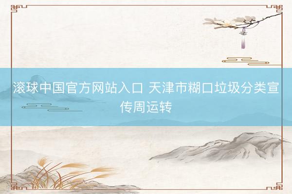 滚球中国官方网站入口 天津市糊口垃圾分类宣传周运转